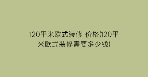 120平米欧式装修 价格(120平米欧式装修需要多少钱)